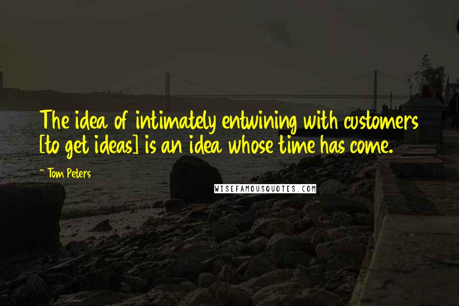Tom Peters Quotes: The idea of intimately entwining with customers [to get ideas] is an idea whose time has come.