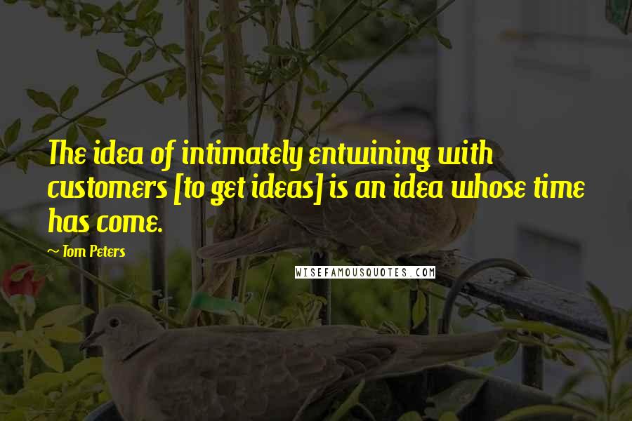 Tom Peters Quotes: The idea of intimately entwining with customers [to get ideas] is an idea whose time has come.