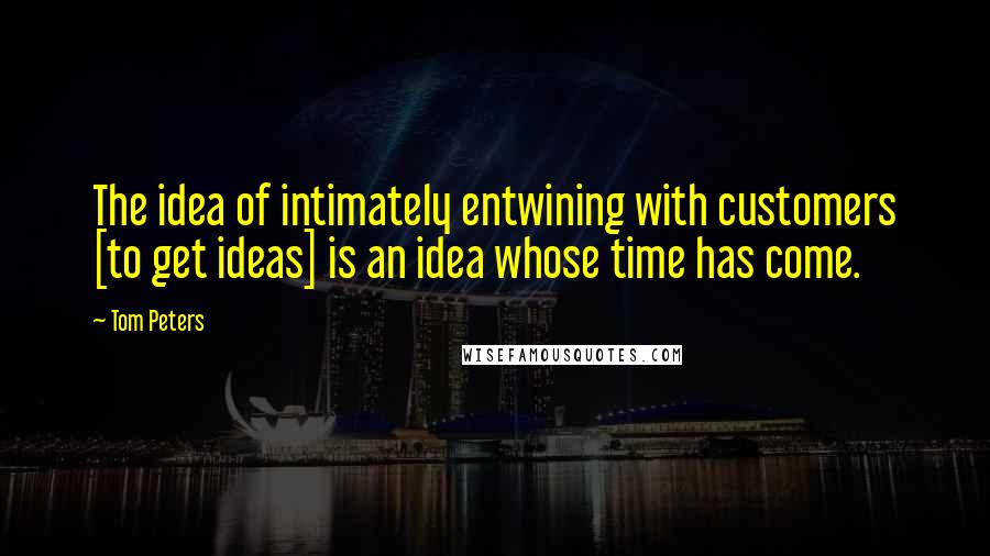 Tom Peters Quotes: The idea of intimately entwining with customers [to get ideas] is an idea whose time has come.