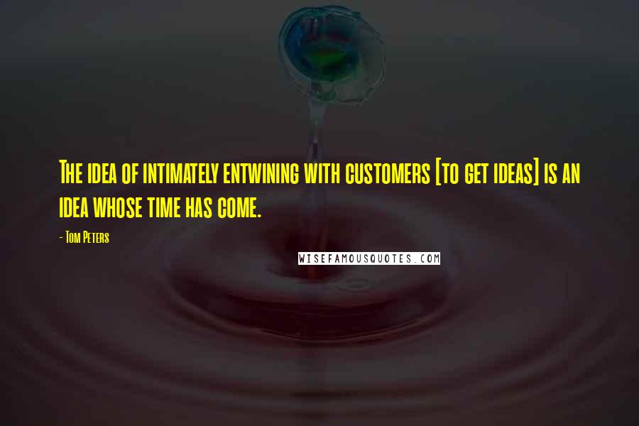 Tom Peters Quotes: The idea of intimately entwining with customers [to get ideas] is an idea whose time has come.