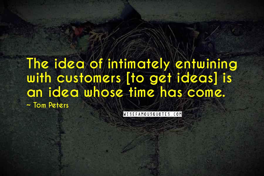 Tom Peters Quotes: The idea of intimately entwining with customers [to get ideas] is an idea whose time has come.