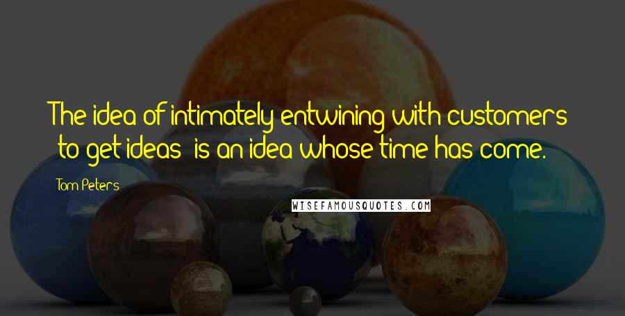 Tom Peters Quotes: The idea of intimately entwining with customers [to get ideas] is an idea whose time has come.
