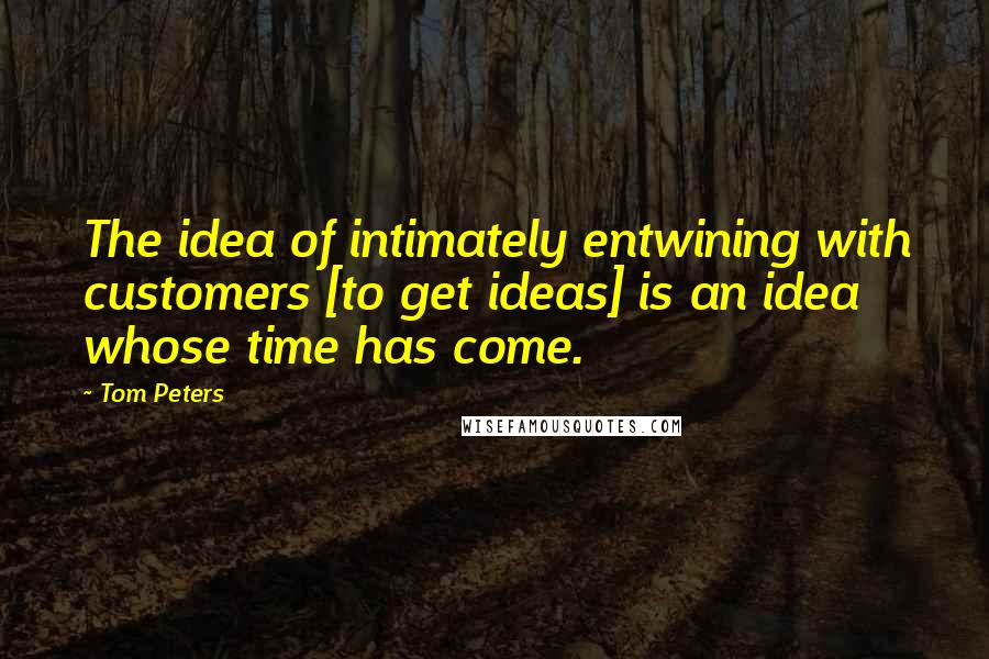 Tom Peters Quotes: The idea of intimately entwining with customers [to get ideas] is an idea whose time has come.