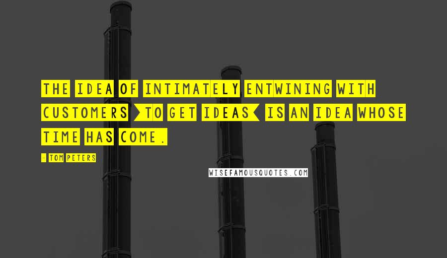Tom Peters Quotes: The idea of intimately entwining with customers [to get ideas] is an idea whose time has come.