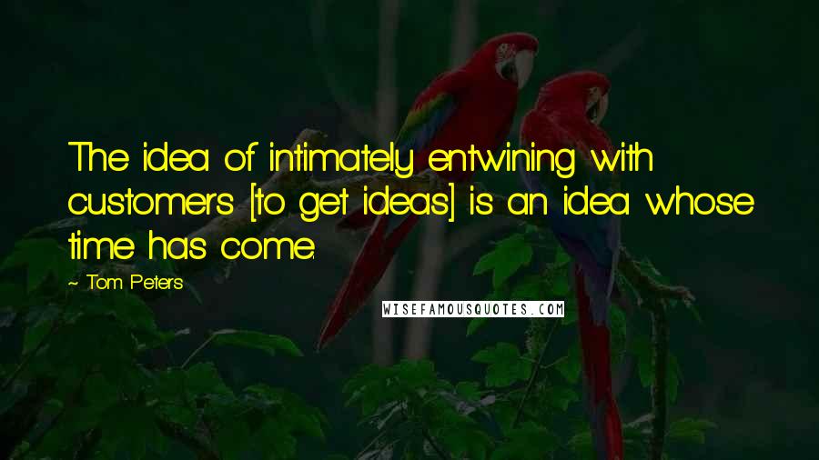 Tom Peters Quotes: The idea of intimately entwining with customers [to get ideas] is an idea whose time has come.