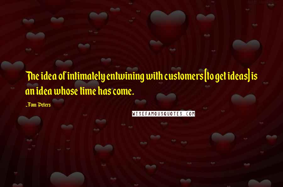Tom Peters Quotes: The idea of intimately entwining with customers [to get ideas] is an idea whose time has come.
