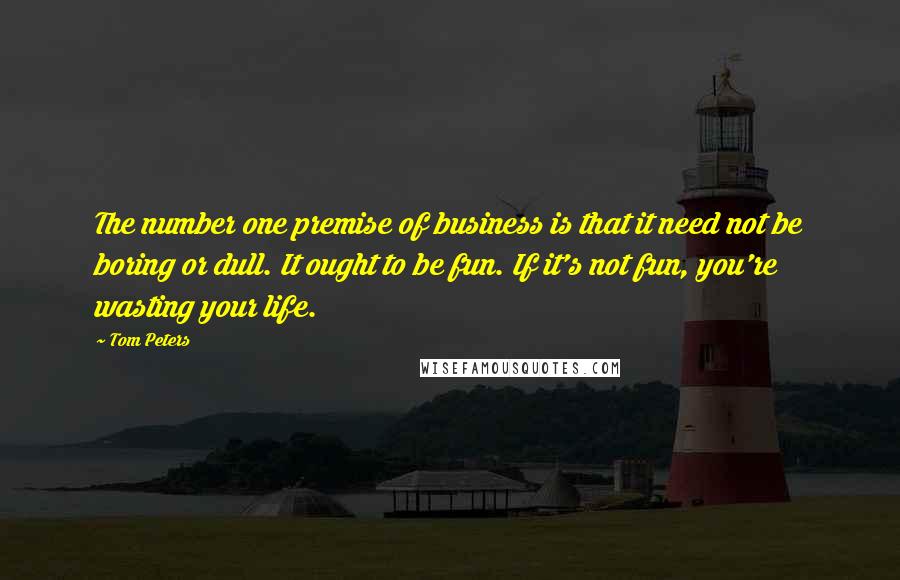 Tom Peters Quotes: The number one premise of business is that it need not be boring or dull. It ought to be fun. If it's not fun, you're wasting your life.