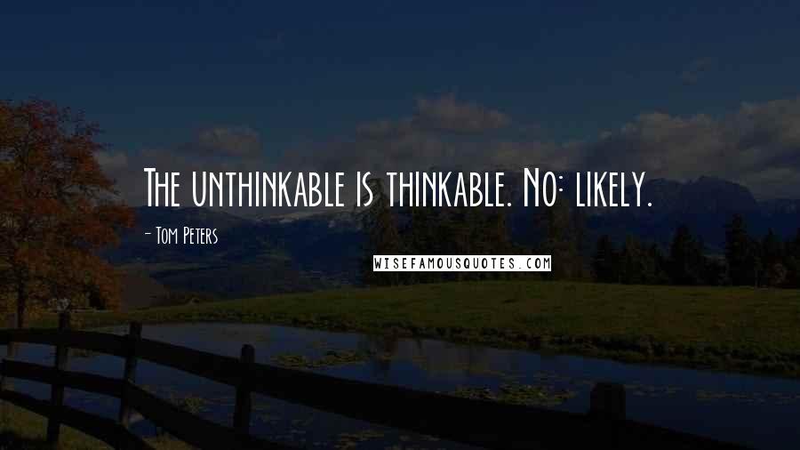 Tom Peters Quotes: The unthinkable is thinkable. No: likely.