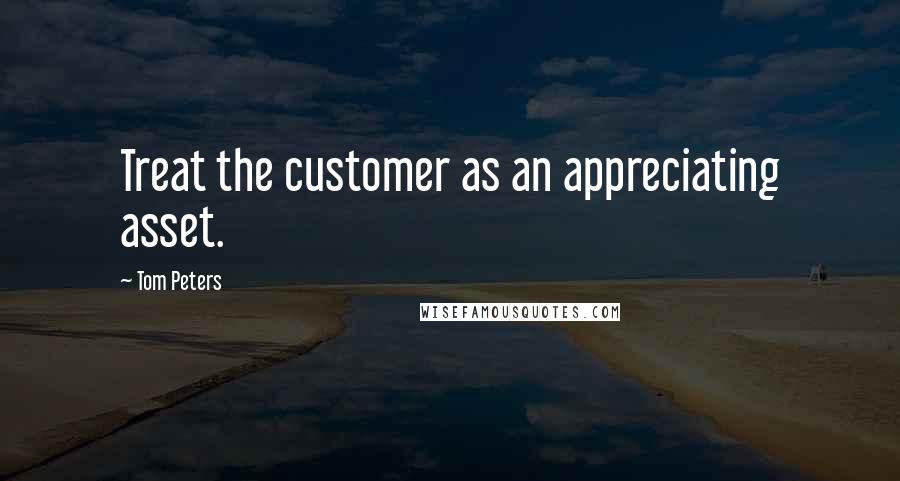 Tom Peters Quotes: Treat the customer as an appreciating asset.