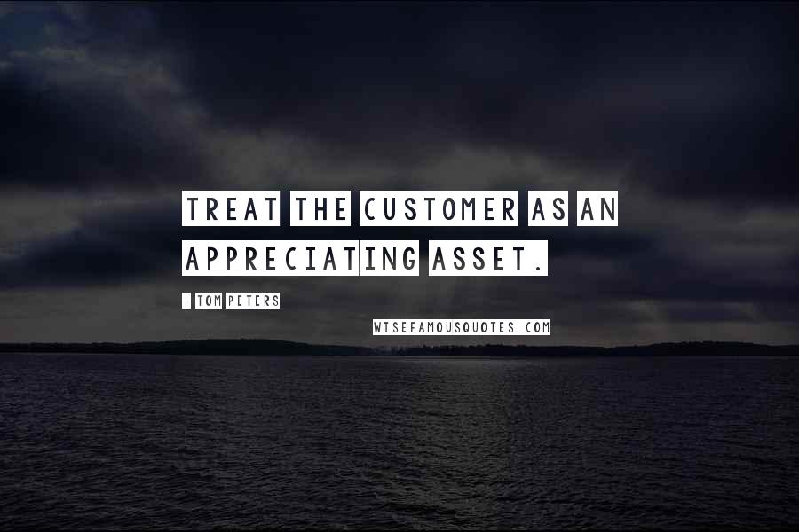 Tom Peters Quotes: Treat the customer as an appreciating asset.