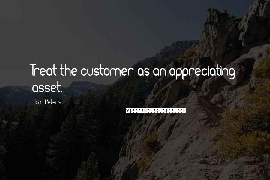 Tom Peters Quotes: Treat the customer as an appreciating asset.