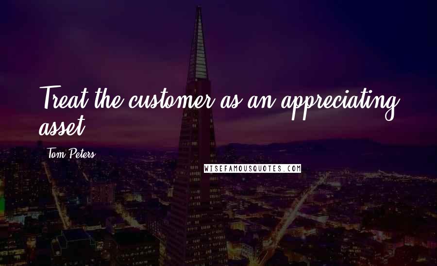 Tom Peters Quotes: Treat the customer as an appreciating asset.