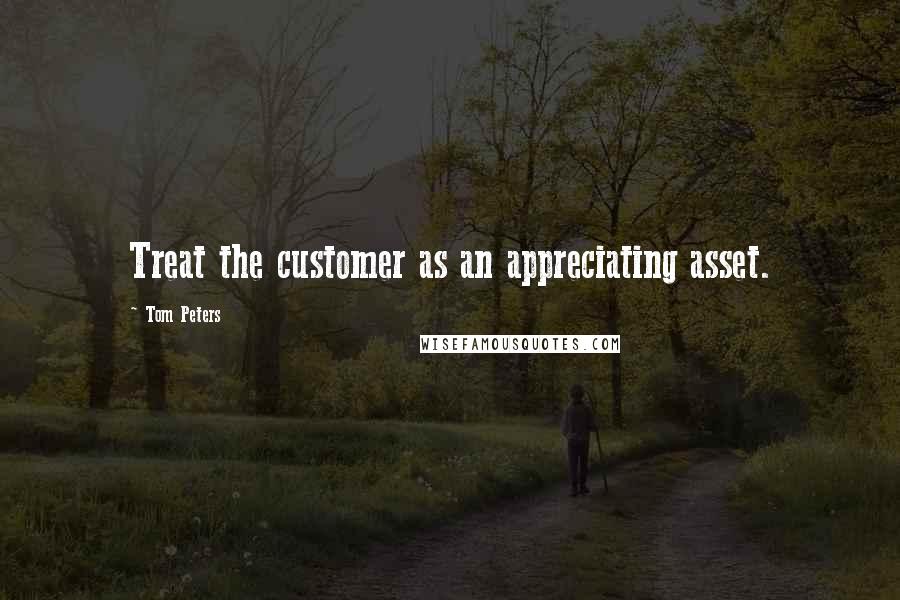 Tom Peters Quotes: Treat the customer as an appreciating asset.