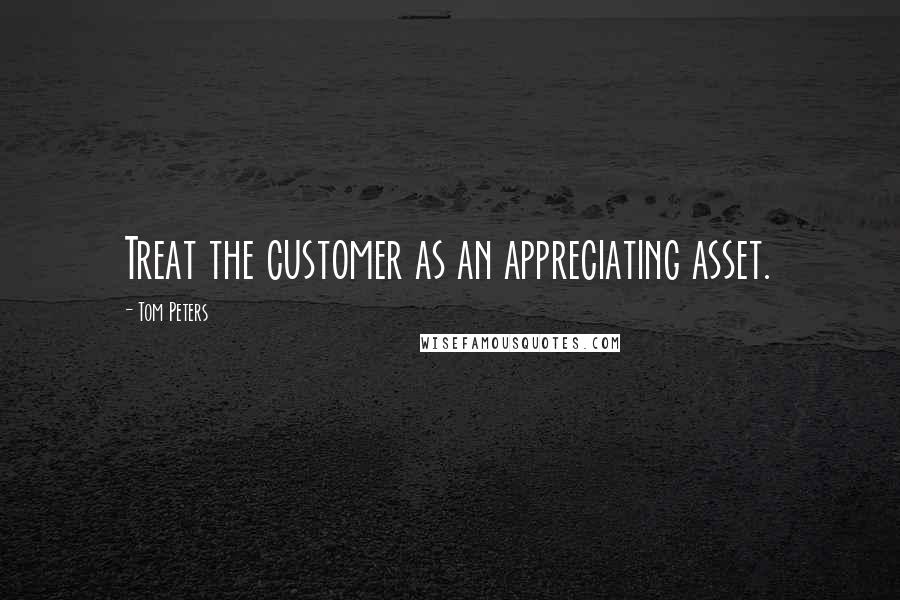 Tom Peters Quotes: Treat the customer as an appreciating asset.