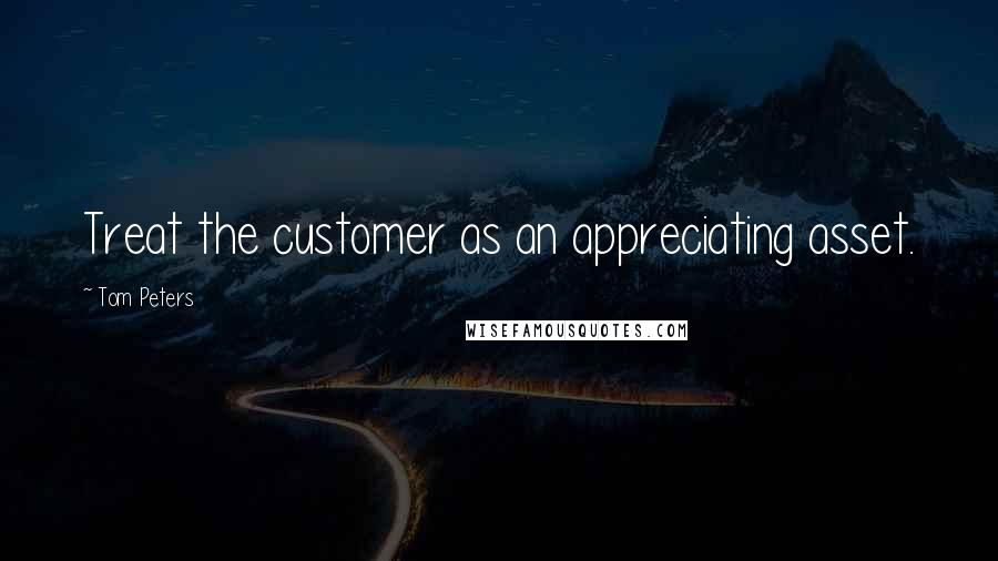 Tom Peters Quotes: Treat the customer as an appreciating asset.