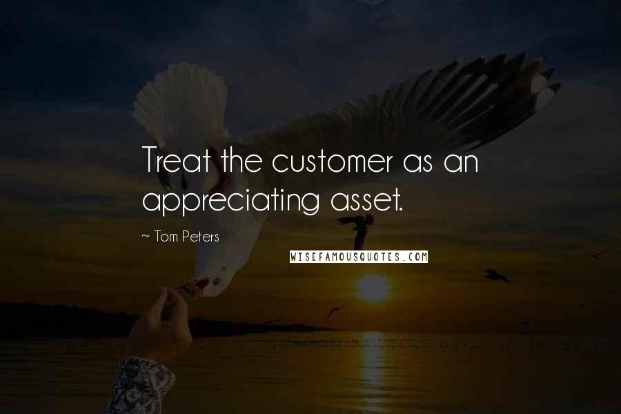 Tom Peters Quotes: Treat the customer as an appreciating asset.