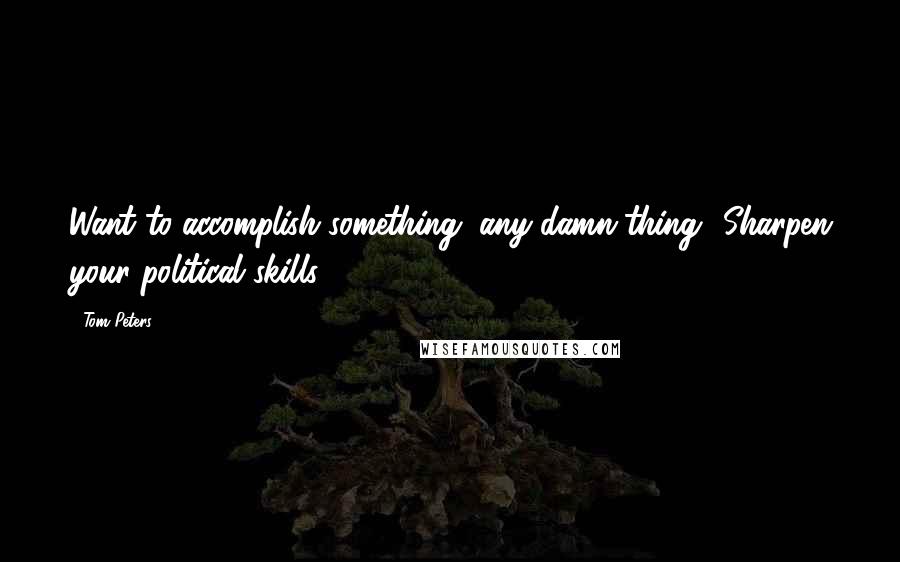 Tom Peters Quotes: Want to accomplish something, any-damn-thing? Sharpen your political skills!