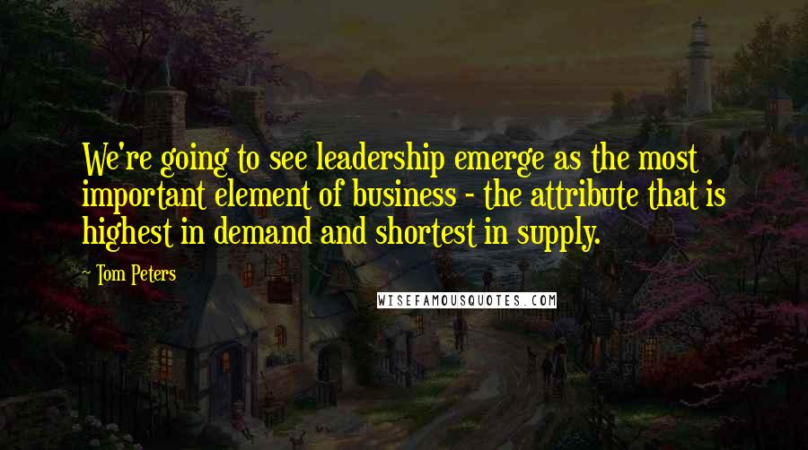 Tom Peters Quotes: We're going to see leadership emerge as the most important element of business - the attribute that is highest in demand and shortest in supply.