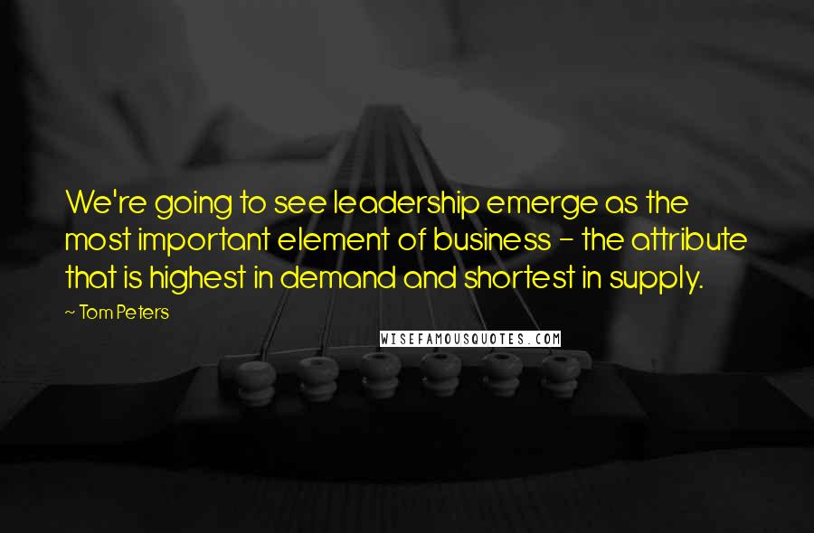 Tom Peters Quotes: We're going to see leadership emerge as the most important element of business - the attribute that is highest in demand and shortest in supply.