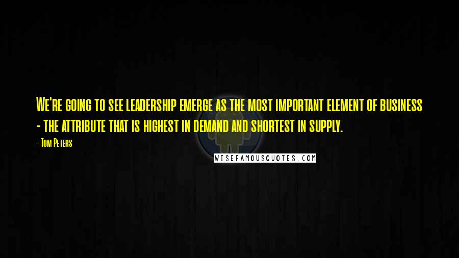 Tom Peters Quotes: We're going to see leadership emerge as the most important element of business - the attribute that is highest in demand and shortest in supply.