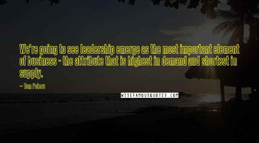 Tom Peters Quotes: We're going to see leadership emerge as the most important element of business - the attribute that is highest in demand and shortest in supply.