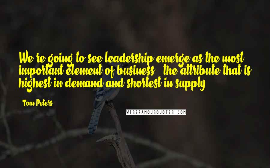 Tom Peters Quotes: We're going to see leadership emerge as the most important element of business - the attribute that is highest in demand and shortest in supply.