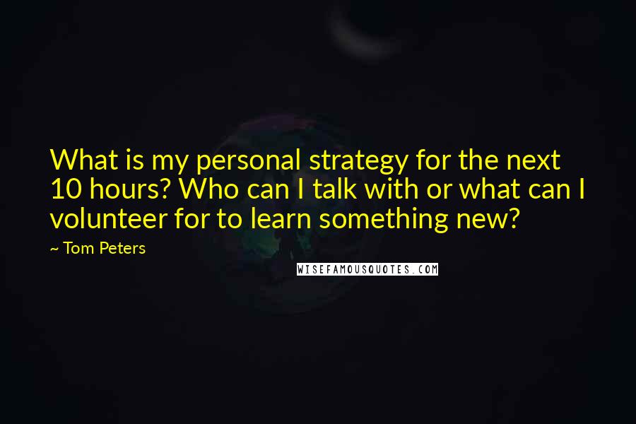 Tom Peters Quotes: What is my personal strategy for the next 10 hours? Who can I talk with or what can I volunteer for to learn something new?