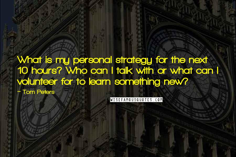 Tom Peters Quotes: What is my personal strategy for the next 10 hours? Who can I talk with or what can I volunteer for to learn something new?