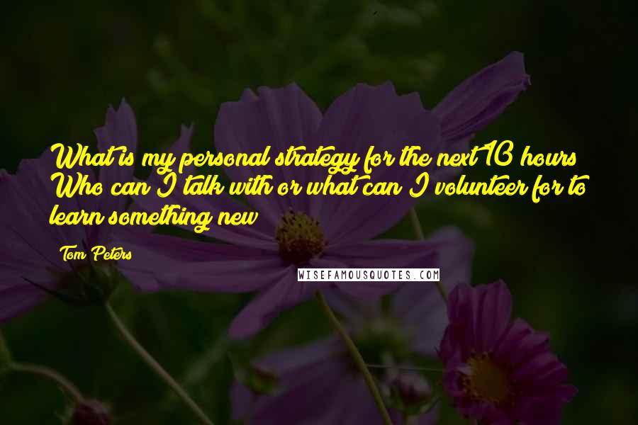 Tom Peters Quotes: What is my personal strategy for the next 10 hours? Who can I talk with or what can I volunteer for to learn something new?