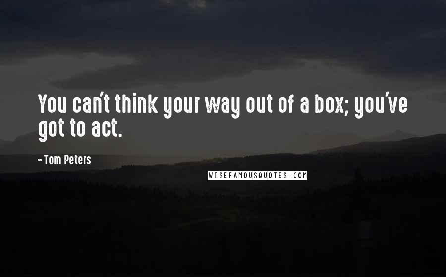 Tom Peters Quotes: You can't think your way out of a box; you've got to act.