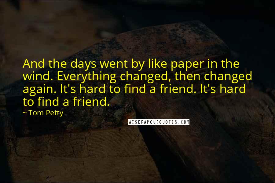 Tom Petty Quotes: And the days went by like paper in the wind. Everything changed, then changed again. It's hard to find a friend. It's hard to find a friend.