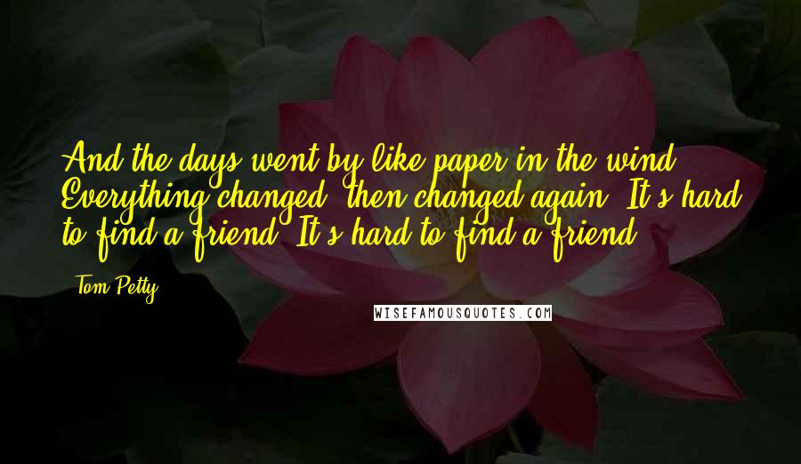 Tom Petty Quotes: And the days went by like paper in the wind. Everything changed, then changed again. It's hard to find a friend. It's hard to find a friend.