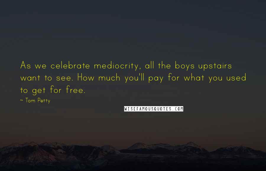 Tom Petty Quotes: As we celebrate mediocrity, all the boys upstairs want to see. How much you'll pay for what you used to get for free.