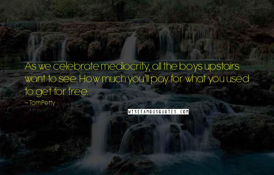 Tom Petty Quotes: As we celebrate mediocrity, all the boys upstairs want to see. How much you'll pay for what you used to get for free.