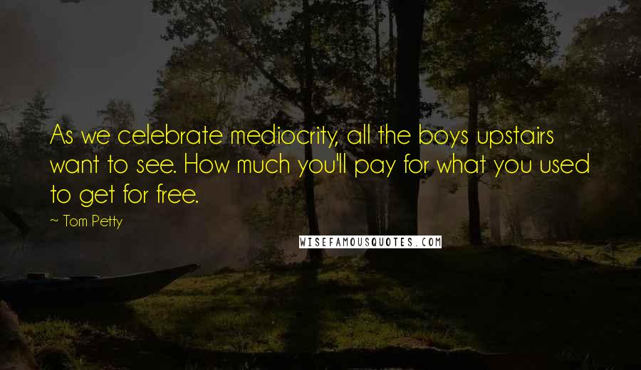 Tom Petty Quotes: As we celebrate mediocrity, all the boys upstairs want to see. How much you'll pay for what you used to get for free.