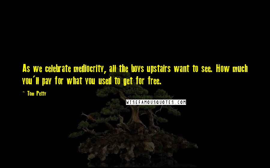 Tom Petty Quotes: As we celebrate mediocrity, all the boys upstairs want to see. How much you'll pay for what you used to get for free.