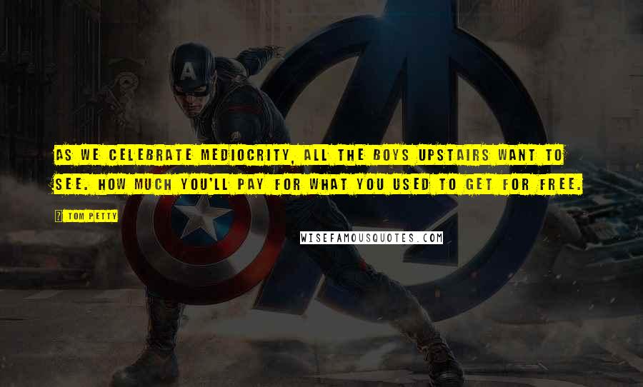 Tom Petty Quotes: As we celebrate mediocrity, all the boys upstairs want to see. How much you'll pay for what you used to get for free.