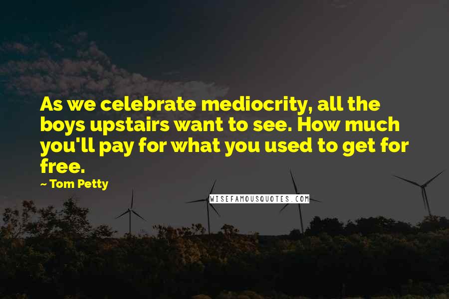 Tom Petty Quotes: As we celebrate mediocrity, all the boys upstairs want to see. How much you'll pay for what you used to get for free.