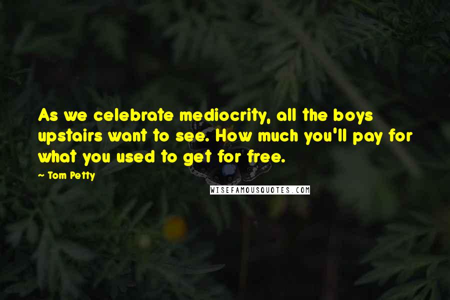 Tom Petty Quotes: As we celebrate mediocrity, all the boys upstairs want to see. How much you'll pay for what you used to get for free.