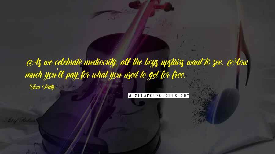 Tom Petty Quotes: As we celebrate mediocrity, all the boys upstairs want to see. How much you'll pay for what you used to get for free.