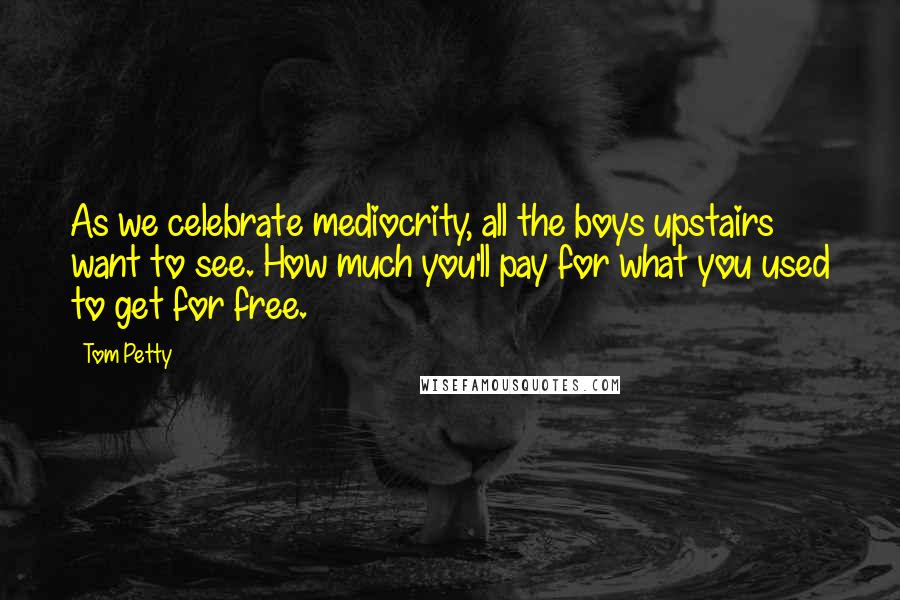 Tom Petty Quotes: As we celebrate mediocrity, all the boys upstairs want to see. How much you'll pay for what you used to get for free.