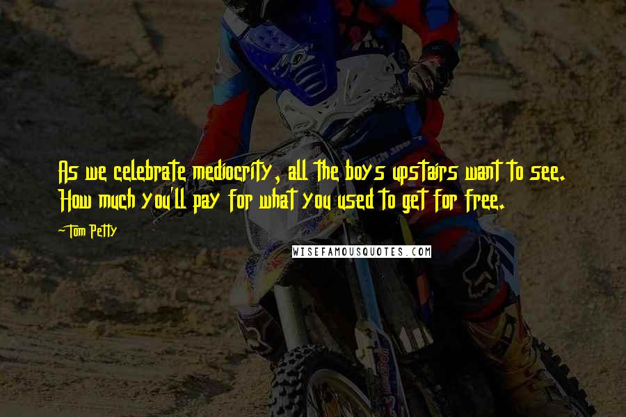 Tom Petty Quotes: As we celebrate mediocrity, all the boys upstairs want to see. How much you'll pay for what you used to get for free.