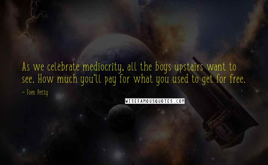 Tom Petty Quotes: As we celebrate mediocrity, all the boys upstairs want to see. How much you'll pay for what you used to get for free.