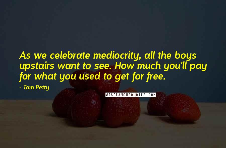 Tom Petty Quotes: As we celebrate mediocrity, all the boys upstairs want to see. How much you'll pay for what you used to get for free.