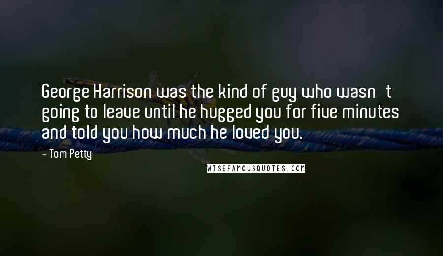 Tom Petty Quotes: George Harrison was the kind of guy who wasn't going to leave until he hugged you for five minutes and told you how much he loved you.