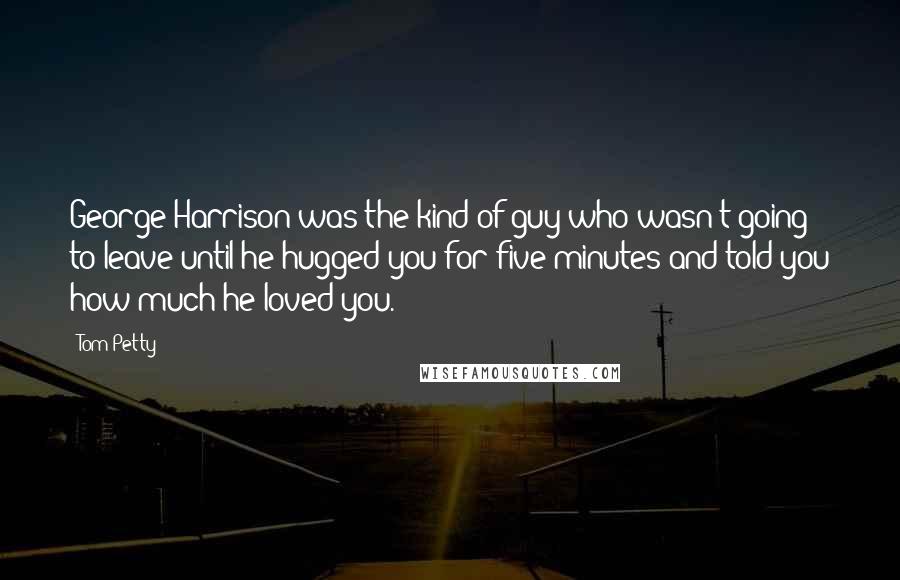 Tom Petty Quotes: George Harrison was the kind of guy who wasn't going to leave until he hugged you for five minutes and told you how much he loved you.