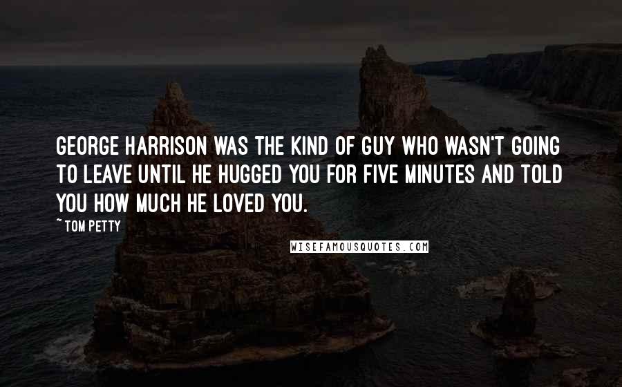 Tom Petty Quotes: George Harrison was the kind of guy who wasn't going to leave until he hugged you for five minutes and told you how much he loved you.