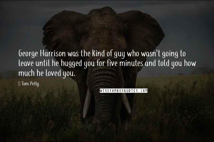 Tom Petty Quotes: George Harrison was the kind of guy who wasn't going to leave until he hugged you for five minutes and told you how much he loved you.