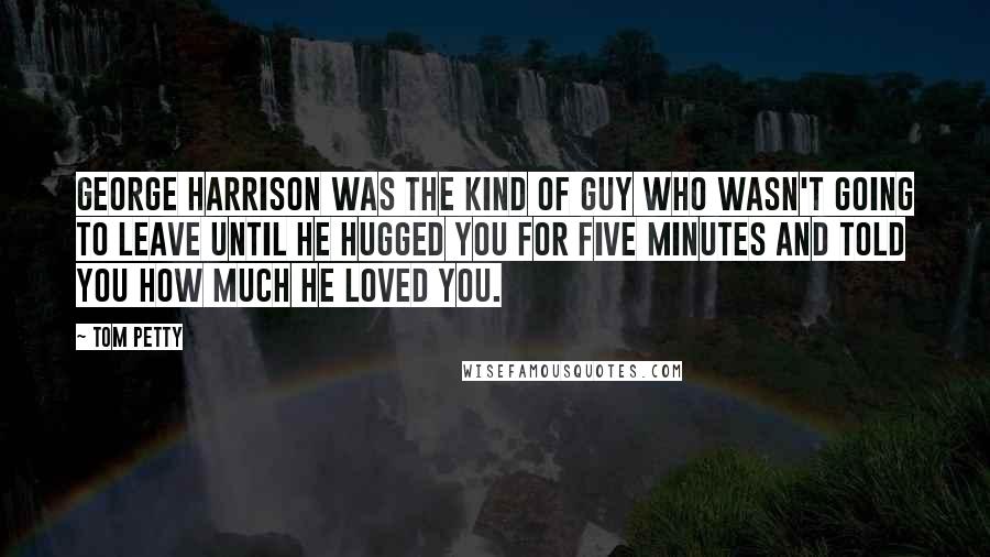 Tom Petty Quotes: George Harrison was the kind of guy who wasn't going to leave until he hugged you for five minutes and told you how much he loved you.