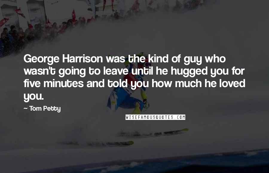 Tom Petty Quotes: George Harrison was the kind of guy who wasn't going to leave until he hugged you for five minutes and told you how much he loved you.